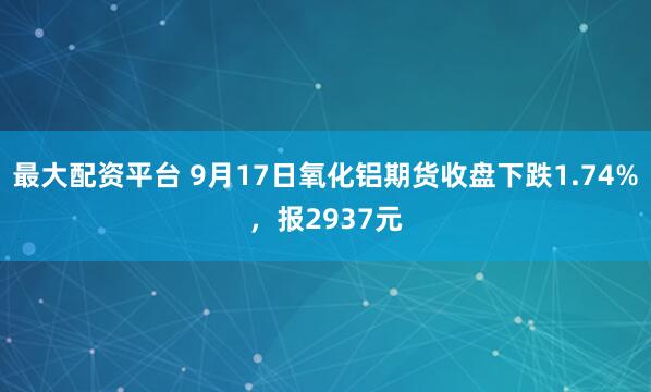 最大配资平台 9月17日氧化铝期货收盘下跌1.74%，报2937元