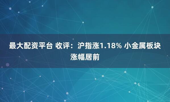 最大配资平台 收评：沪指涨1.18% 小金属板块涨幅居前