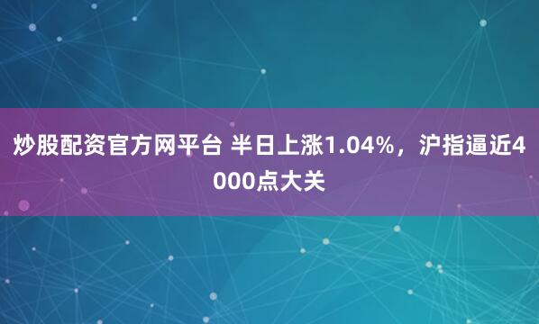 炒股配资官方网平台 半日上涨1.04%，沪指逼近4000点大关