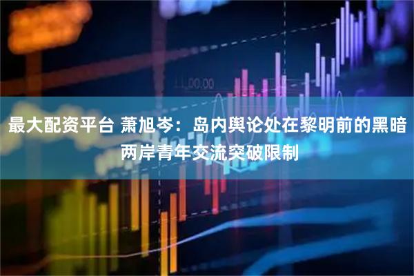 最大配资平台 萧旭岑：岛内舆论处在黎明前的黑暗 两岸青年交流突破限制