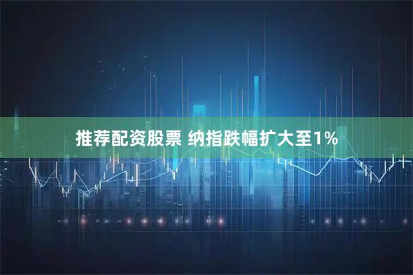推荐配资股票 纳指跌幅扩大至1%