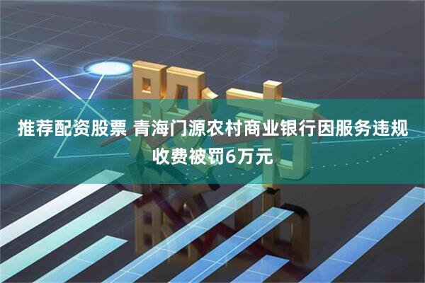 推荐配资股票 青海门源农村商业银行因服务违规收费被罚6万元