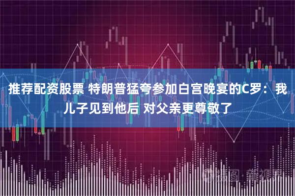 推荐配资股票 特朗普猛夸参加白宫晚宴的C罗：我儿子见到他后 对父亲更尊敬了