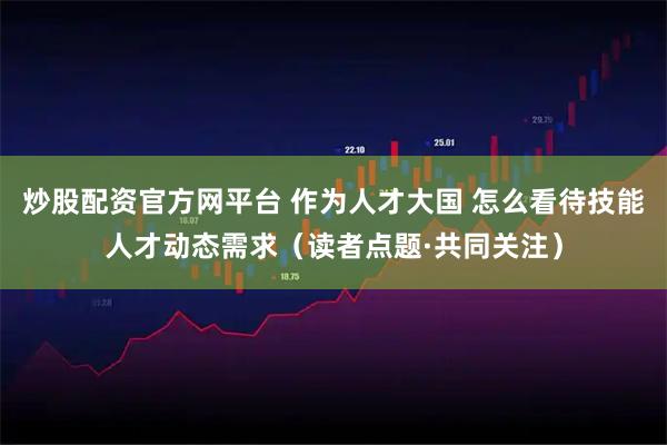 炒股配资官方网平台 作为人才大国 怎么看待技能人才动态需求（读者点题·共同关注）