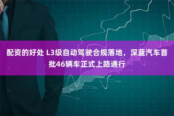 配资的好处 L3级自动驾驶合规落地，深蓝汽车首批46辆车正式上路通行