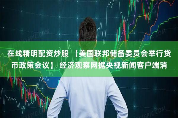 在线精明配资炒股 【美国联邦储备委员会举行货币政策会议】 经济观察网据央视新闻客户端消