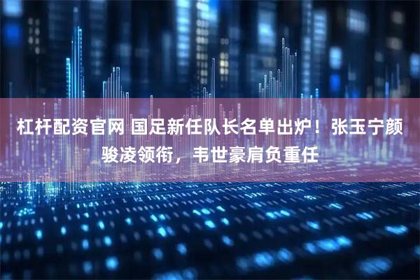 杠杆配资官网 国足新任队长名单出炉!张玉宁颜骏凌领衔,韦世豪肩负重任