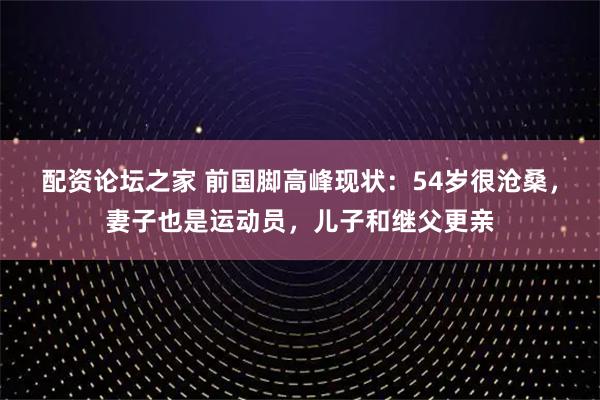 配资论坛之家 前国脚高峰现状:54岁很沧桑,妻子也是运动员,儿子和继父更亲