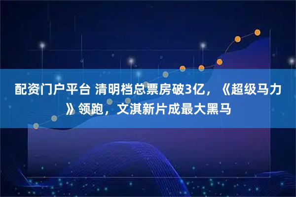 配资门户平台 清明档总票房破3亿，《超级马力》领跑，文淇新片成最大黑马
