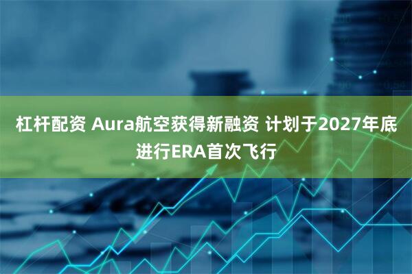 杠杆配资 Aura航空获得新融资 计划于2027年底进行ERA首次飞行