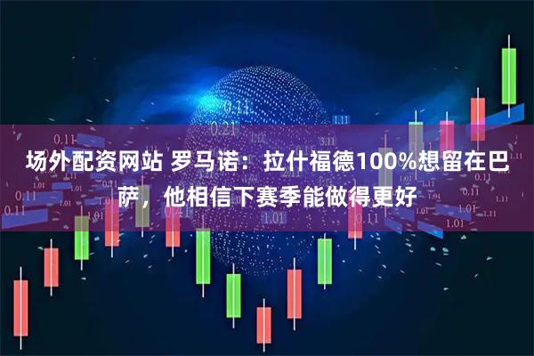 场外配资网站 罗马诺：拉什福德100%想留在巴萨，他相信下赛季能做得更好