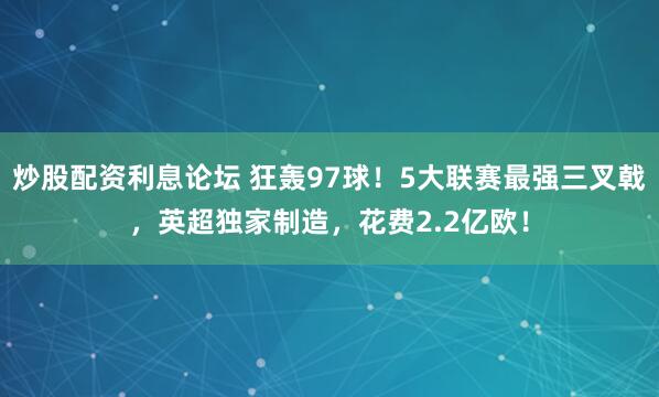 炒股配资利息论坛 狂轰97球！5大联赛最强三叉戟，英超独家制造，花费2.2亿欧！