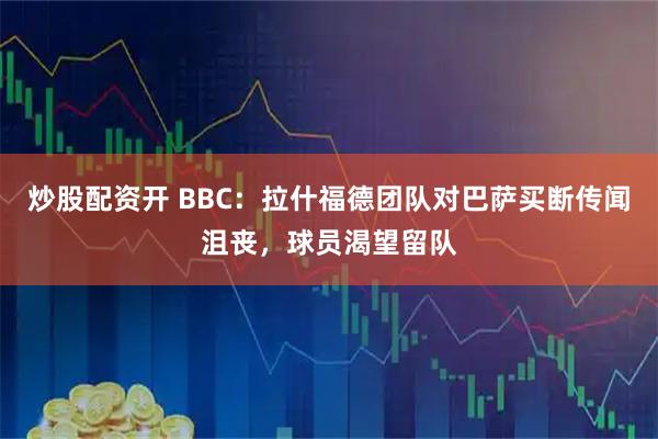 炒股配资开 BBC：拉什福德团队对巴萨买断传闻沮丧，球员渴望留队