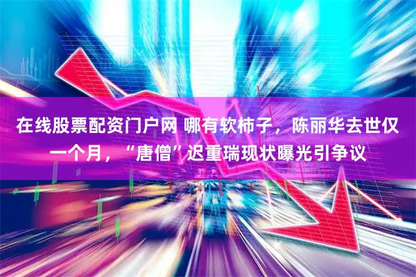 在线股票配资门户网 哪有软柿子，陈丽华去世仅一个月，“唐僧”迟重瑞现状曝光引争议