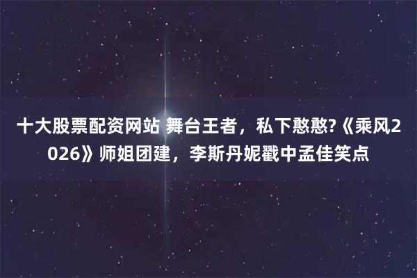 十大股票配资网站 舞台王者，私下憨憨?《乘风2026》师姐团建，李斯丹妮戳中孟佳笑点