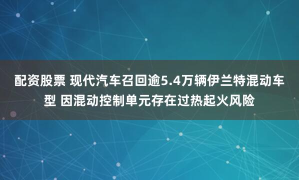 配资股票 现代汽车召回逾5.4万辆伊兰特混动车型 因混动控制单元存在过热起火风险