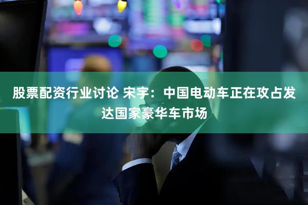 股票配资行业讨论 宋宇：中国电动车正在攻占发达国家豪华车市场