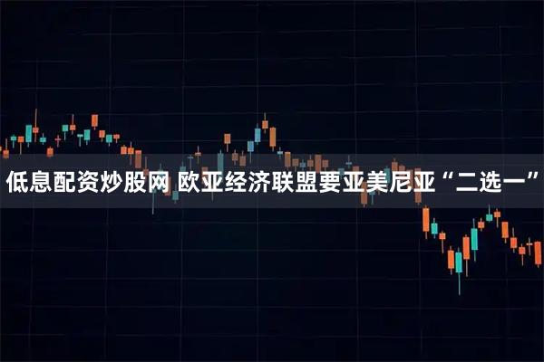 低息配资炒股网 欧亚经济联盟要亚美尼亚“二选一”