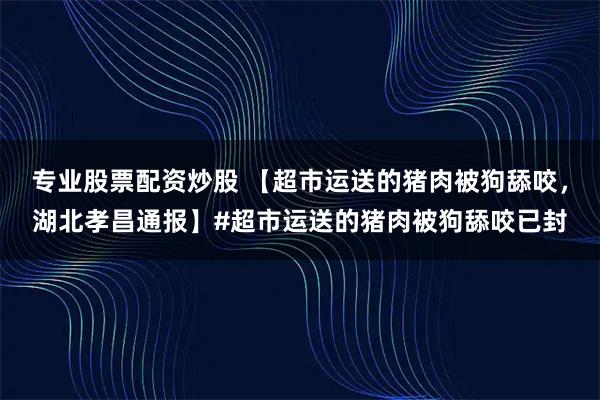 专业股票配资炒股 【超市运送的猪肉被狗舔咬，湖北孝昌通报】#超市运送的猪肉被狗舔咬已封