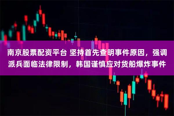 南京股票配资平台 坚持首先查明事件原因，强调派兵面临法律限制，韩国谨慎应对货船爆炸事件