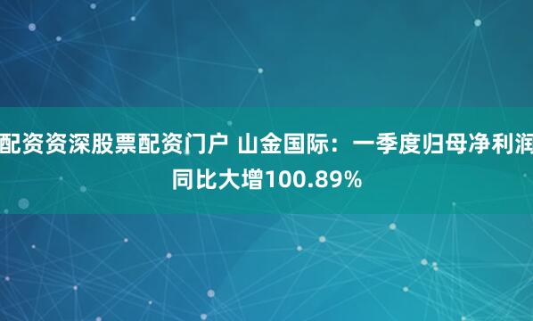 配资资深股票配资门户 山金国际：一季度归母净利润同比大增100.89%