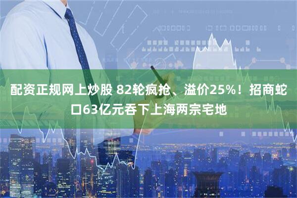 配资正规网上炒股 82轮疯抢、溢价25%！招商蛇口63亿元吞下上海两宗宅地